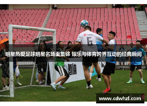 明星热爱足球明星名场面集锦 娱乐与体育跨界互动的经典瞬间