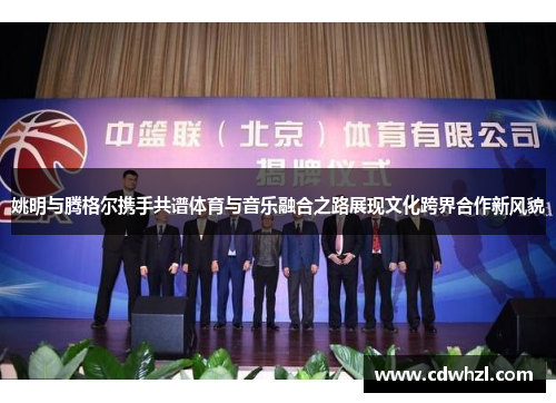 姚明与腾格尔携手共谱体育与音乐融合之路展现文化跨界合作新风貌