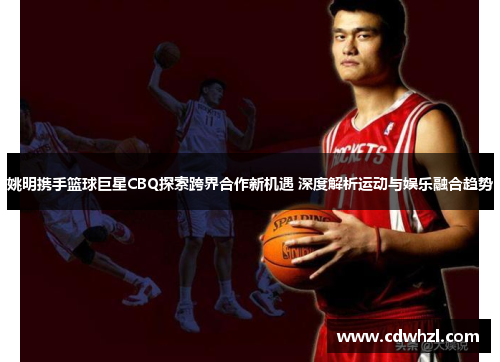 姚明携手篮球巨星CBQ探索跨界合作新机遇 深度解析运动与娱乐融合趋势