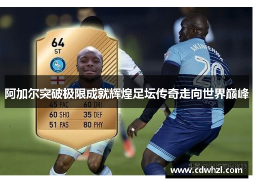 阿加尔突破极限成就辉煌足坛传奇走向世界巅峰