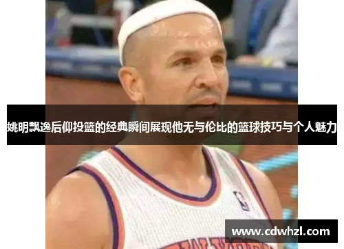 姚明飘逸后仰投篮的经典瞬间展现他无与伦比的篮球技巧与个人魅力