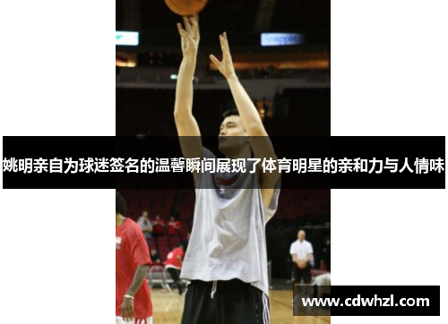 姚明亲自为球迷签名的温馨瞬间展现了体育明星的亲和力与人情味