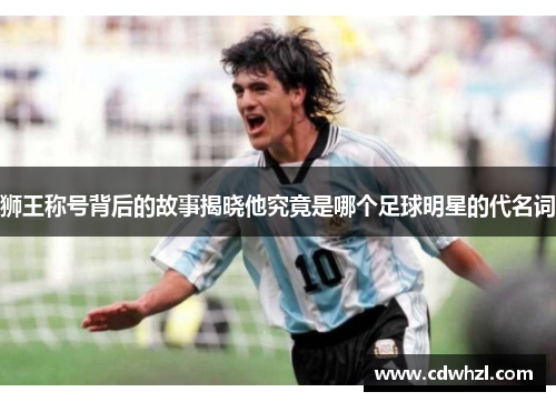 狮王称号背后的故事揭晓他究竟是哪个足球明星的代名词