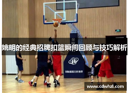 姚明的经典招牌扣篮瞬间回顾与技巧解析