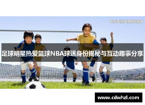 足球明星热爱篮球NBA球迷身份揭秘与互动趣事分享