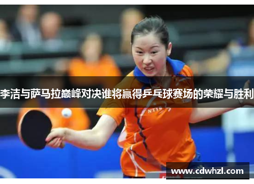 李洁与萨马拉巅峰对决谁将赢得乒乓球赛场的荣耀与胜利