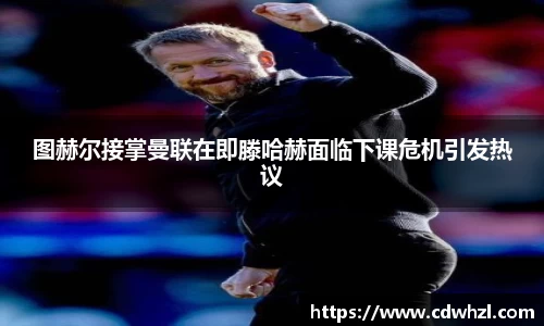 乐动|LDSports图赫尔接掌曼联在即滕哈赫面临下课危机引发热议
